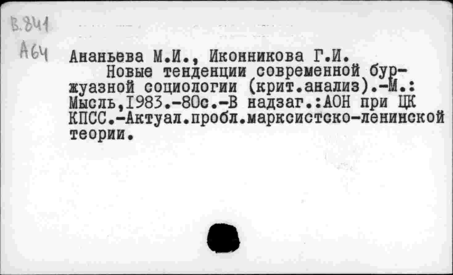 ﻿Ананьева М.И., Иконникова Г.И.
Новые тенденции современной буржуазной социологии (крит.анализ).-!!.: Мысль,1983.-80с.-В надзаг.:А0Н при ЦК КПСС.-Актуал.пробл.марксистско-ленинской теории.